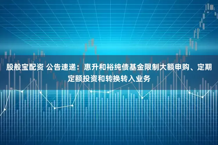 股般宝配资 公告速递：惠升和裕纯债基金限制大额申购、定期定额投资和转换转入业务
