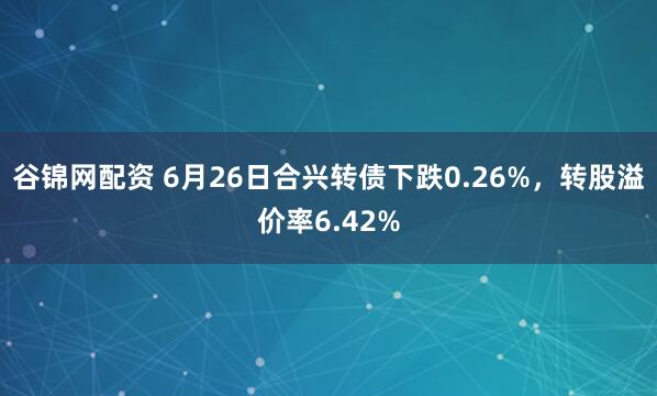 谷锦网配资 6月26日合兴转债下跌0.26%，转股溢价率6.42%
