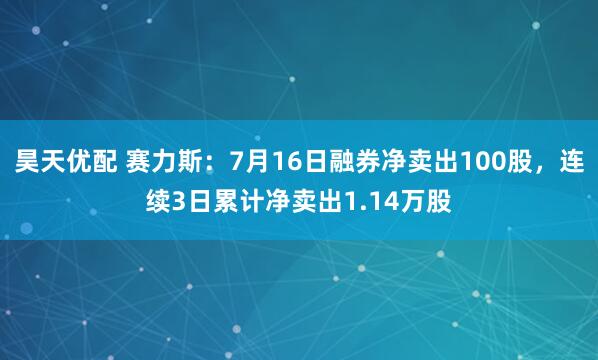 昊天优配 赛力斯：7月16日融券净卖出100股，连续3日累计净卖出1.14万股