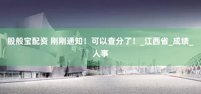 股般宝配资 刚刚通知！可以查分了！_江西省_成绩_人事