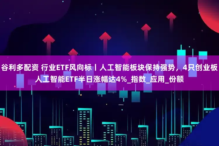 谷利多配资 行业ETF风向标丨人工智能板块保持强势，4只创业板人工智能ETF半日涨幅达4%_指数_应用_份额