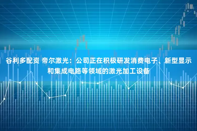 谷利多配资 帝尔激光：公司正在积极研发消费电子、新型显示和集成电路等领域的激光加工设备