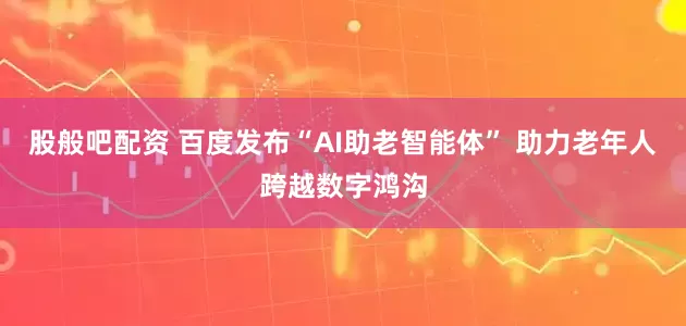 股般吧配资 百度发布“AI助老智能体” 助力老年人跨越数字鸿沟
