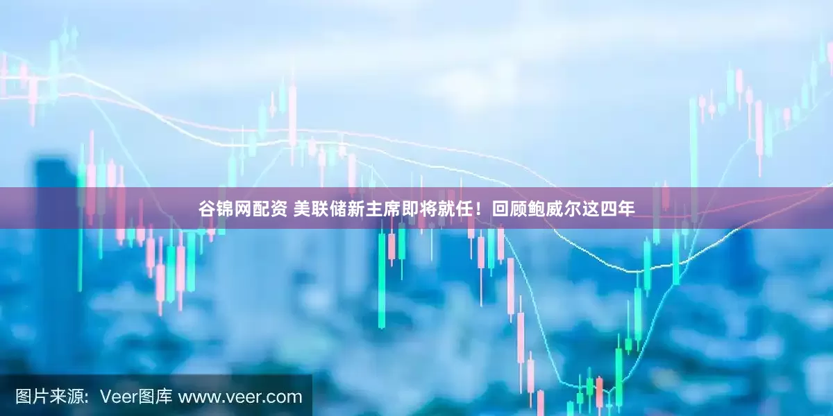 谷锦网配资 美联储新主席即将就任！回顾鲍威尔这四年
